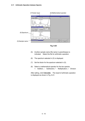 Page 1746 - 18 
 
 
 
 
Fig. 6-20 
 
 
(5)  Another sample name (file name in parentheses) is 
indicated.    Select the file for arithmetic operation.     
 
(6)  The spectrum selected in (5) is displayed.   
 
(7)  Set the factor for the spectrum selected in (5).   
 
(8)  Select a mathematical operator for the two spectra.     
+:  Addition, -:  Subtraction, *:  Multiplication, /:  Division  
 
After setting, click Calculate.    The result of arithmetic operation 
is displayed as shown in Fig. 6-21.     
 
(6)...