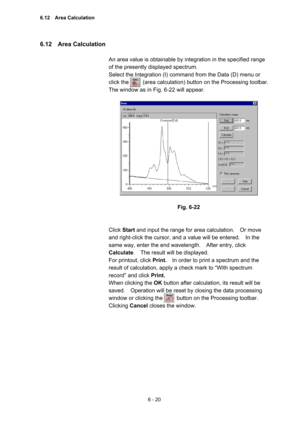 Page 1766 - 20 
6.12  Area Calculation  
 
An area value is obtainable by integration in the specified range 
of the presently displayed spectrum.     
Select the Integration (I) command from the Data (D) menu or 
click the          (area calculation) button on the Processing toolbar.   
The window as in Fig. 6-22 will appear.     
 
 
 
Fig. 6-22 
 
 
Click Start and input the range for area calculation.    Or move 
and right-click the cursor, and a value will be entered.    In the 
same way, enter the end...