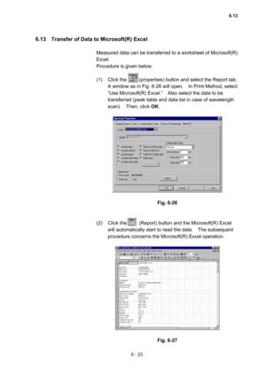 Page 1796 - 23 
6.13    Transfer of Data to Microsoft(R) Excel   
 
Measured data can be transferred to a worksheet of Microsoft(R) 
Excel.   
Procedure is given below.   
 
(1)  Click the          (properties) button and select the Report tab.   
A window as in Fig. 6-26 will open.    In Print Method, select 
“Use Microsoft(R) Excel.”    Also select the data to be 
transferred (peak table and data list in case of wavelength 
scan).  Then, click OK.  
 
 
 
Fig. 6-26 
 
 
(2)  Click the          (Report) button...