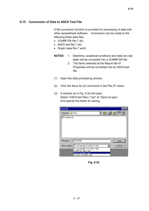 Page 1836 - 27 
6.15    Conversion of Data to ASCII Text File   
 
A file conversion function is provided for processing of data with 
other spreadsheet software.    Conversion can be made to the 
following three data files.   
•  JCAMP-DX file (*.dx)   
•  ASCII text file (*.txt)   
•  Graph meta file (*.wmf)   
 
NOTES:  1.  Date/time, analytical conditions and data list (raw 
data) will be converted into a JCAMP-DX file   
2.  The items selected at the Report tab of 
Properties will be converted into an ASCII...