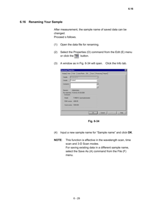 Page 1856 - 29 
6.16  Renaming Your Sample  
 
After measurement, the sample name of saved data can be 
changed.  
Proceed s follows.   
 
(1)  Open the data file for renaming.   
 
(2)  Select the Properties (O) command from the Edit (E) menu 
or click the     button.  
 
(3)  A window as in Fig. 6-34 will open.    Click the Info tab.   
 
 
 
Fig. 6-34 
 
 
(4)  Input a new sample name for “Sample name” and click OK.  
 
NOTE:  This function is effective in the wavelength scan, time 
scan and 3-D Scan modes....