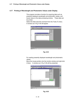 Page 1866 - 30 
6.17    Printing of Wavelength and Photometric Values under Display   
 
This program provides a function for acquiring data such as 
presently displayed wavelength and photometric values, and 
traced value on the data processing window.    These data can 
be printed.   
Select the Data read (R) command from the Tools (T) menu.     
A window as in Fig. 6-35 will appear.   
 
 
 
Fig. 6-35 
 
 
For reading presently displayed wavelength and photometric 
values:  
Move the mouse pointer onto the...