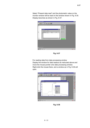 Page 1876 - 31 
Select “Present data read” and the photometric value on the 
monitor window will be read on the window shown in Fig. 6-35.   
Display becomes as shown in Fig. 6-37.   
 
 
 
Fig. 6-37 
 
 
For reading data from data processing window   
Display the window for data readout as instructed above and 
move the mouse pointer onto date processing window.     
Right-click the mouse there, and a window as in Fig. 6-38 will 
open.   
 
 
 
Fig. 6-38 
6.17  