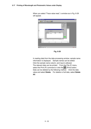 Page 1886 - 32 
When you select “Trace value read,” a window as in Fig. 6-39 
will appear.   
 
 
 
Fig. 6-39 
 
 
In reading data from the data processing window, sample name 
information is displayed.    Sample names can be edited.     
Click the sample name column, and input is allowed.   
The relevant data can be printed.    From the File (F) menu, 
select the Print (P) command or click the        (Print) button.   
Data can be deleted by the following method.    Click the data 
value and select Delete....
