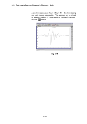 Page 1906 - 34 
A spectrum appears as shown in Fig. 6-41.    Spectrum tracing 
and scale change are possible.    The spectrum can be printed 
by selecting the Print (P) command from the File (F) menu or 
click the     button.   
 
 
 
Fig. 6-41 
6.18    Reference to Spectrum Measured in Photometry Mode  