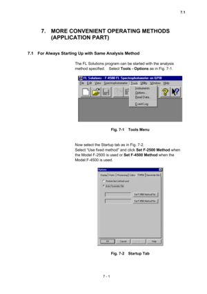 Page 1917 - 1 
7.  MORE CONVENIENT OPERATING METHODS   
(APPLICATION PART)   
 
 
7.1    For Always Starting Up with Same Analysis Method   
 
The FL Solutions program can be started with the analysis 
method specified.  Select Tools - Options as in Fig. 7-1.   
 
 
 
Fig. 7-1  Tools Menu 
 
 
Now select the Startup tab as in Fig. 7-2.     
Select “Use fixed method” and click Set F-2500 Method when 
the Model F-2500 is used or Set F-4500 Method when the 
Model F-4500 is used.   
 
 
 
Fig. 7-2  Startup Tab 
 
7.1  