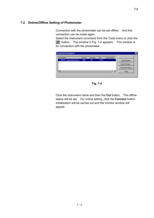 Page 1937 - 3 
7.2    Online/Offline Setting of Photometer   
 
Connection with the photometer can be set offline.    And this 
connection can be made again.     
Select the Instrument command from the Tools menu or click the   
    button.  The window in Fig. 7-4 appears.  This window is 
for connection with the photometer.   
 
 
 
Fig. 7-4 
 
 
Click the instrument name and then the Cut button.  The offline 
status will be set.    For online setting, click the Connect button.   
Initialization will be carried...