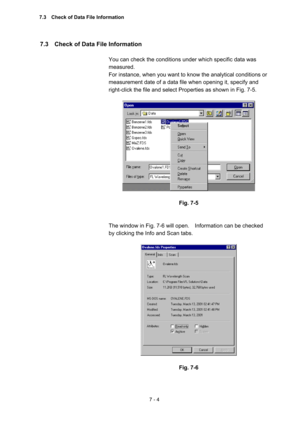 Page 1947 - 4 
7.3    Check of Data File Information   
 
You can check the conditions under which specific data was 
measured.   
For instance, when you want to know the analytical conditions or 
measurement date of a data file when opening it, specify and 
right-click the file and select Properties as shown in Fig. 7-5.     
 
 
 
Fig. 7-5 
 
 
The window in Fig. 7-6 will open.    Information can be checked 
by clicking the Info and Scan tabs.   
 
 
 
Fig. 7-6 
 
7.3    Check of Data File Information  
