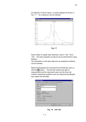 Page 1957 - 5 
On selection of Quick Viewer, a window appears as shown in   
Fig. 7-7.    So a spectrum can be checked.   
 
 
 
Fig. 7-7 
 
 
Quick Viewer is usable when extension code is *.fds, *.fdt or 
*.fd3.    The same operation as above can be performed by using 
Explorer.   
The information on the open data such as analytical conditions 
can be checked.   
 
Select the Properties (O) command from the Edit (E) menu or 
click the        button.    The Info tab contains the date of 
measurement and the...