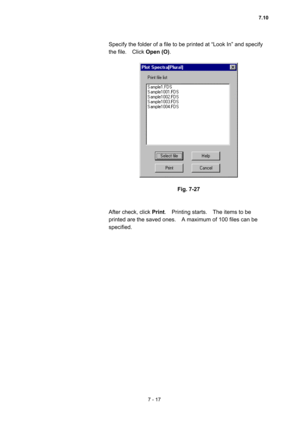 Page 2077 - 17 
Specify the folder of a file to be printed at “Look In” and specify 
the file.  Click Open (O).  
 
 
 
Fig. 7-27 
 
 
After check, click Print.  Printing starts.  The items to be 
printed are the saved ones.    A maximum of 100 files can be 
specified.  
7.10  