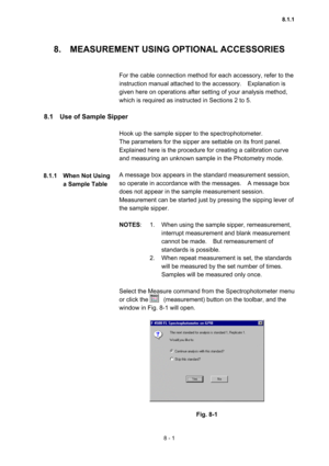 Page 2088 - 1 
8.    MEASUREMENT USING OPTIONAL ACCESSORIES   
 
 
For the cable connection method for each accessory, refer to the 
instruction manual attached to the accessory.    Explanation is 
given here on operations after setting of your analysis method, 
which is required as instructed in Sections 2 to 5.   
 
8.1    Use of Sample Sipper   
 
Hook up the sample sipper to the spectrophotometer.     
The parameters for the sipper are settable on its front panel.     
Explained here is the procedure for...
