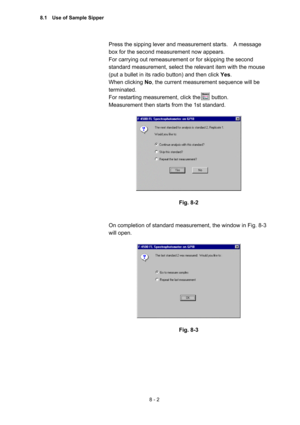 Page 2098 - 2 
Press the sipping lever and measurement starts.    A message 
box for the second measurement now appears.     
For carrying out remeasurement or for skipping the second 
standard measurement, select the relevant item with the mouse 
(put a bullet in its radio button) and then click Yes.   
When clicking No, the current measurement sequence will be 
terminated.   
For restarting measurement, click the    button.   
Measurement then starts from the 1st standard.   
 
 
 
Fig. 8-2 
 
 
On completion...