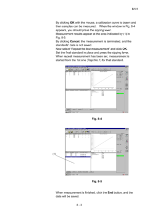 Page 2108 - 3 
By clicking OK with the mouse, a calibration curve is drawn and 
then samples can be measured.    When the window in Fig. 8-4 
appears, you should press the sipping lever.     
Measurement results appear at the area indicated by (1) in   
Fig. 8-5.   
By clicking Cancel, the measurement is terminated, and the 
standards’ data is not saved.     
Now select “Repeat the last measurement” and click OK.   
Set the final standard in place and press the sipping lever.   
When repeat measurement has been...