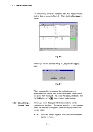 Page 2118 - 4 
For remeasuring any of the standards after their measurements, 
click its data as shown in Fig. 8-6.    Then click the Remeasure 
button.  
 
 
 
 
Fig. 8-6 
 
 
A message box will open as in Fig. 8-7, so press the sipping 
lever.  
 
 
 
Fig. 8-7 
 
 
When a standard is remeasured, the calibration curve is 
recalculated and sample data is also recalculated based on the 
curve and then displayed.    To saved the recalculated data, click 
the End button or the          (save) button on the toolbar....
