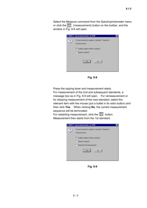 Page 2128 - 5 
Select the Measure command from the Spectrophotometer menu 
or click the          (measurement) button on the toolbar, and the 
window in Fig. 8-8 will open.   
 
 
 
Fig. 8-8 
 
 
Press the sipping lever and measurement starts.     
For measurement of the 2nd and subsequent standards, a 
message box as in Fig. 8-9 will open.    For remeasurement or 
for skipping measurement of the next standard, select the 
relevant item with the mouse (put a bullet in its radio button) and 
then click Yes.  When...
