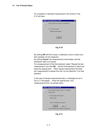 Page 2138 - 6 
On completion of standard measurement, the window in Fig.   
8-10 will open.   
 
 
 
Fig. 8-10 
 
 
By clicking OK with the mouse, a calibration curve is drawn and 
then samples can be measured.     
By clicking Cancel, the measurement is terminated, and the 
standards’ data is not saved.     
For remeasurement of the final standard, select “Repeat the last 
measurement” and click OK.    Set the final standard in place and 
press the sipping lever.    When repeat measurement has been 
set,...