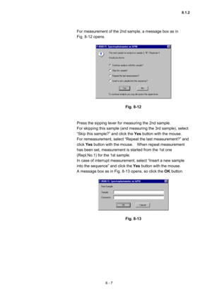 Page 2148 - 7 
For measurement of the 2nd sample, a message box as in   
Fig. 8-12 opens.   
 
 
 
Fig. 8-12 
 
 
Press the sipping lever for measuring the 2nd sample.     
For skipping this sample (and measuring the 3rd sample), select 
“Skip this sample?” and click the Yes button with the mouse.   
For remeasurement, select “Repeat the last measurement?” and 
click Yes button with the mouse.    When repeat measurement 
has been set, measurement is started from the 1st one 
(Repl.No.1) for the 1st sample.   
In...