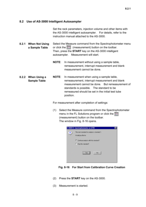 Page 2168 - 9 
8.2    Use of AS-3000 Intelligent Autosampler   
 
Set the rack parameters, injection volume and other items with 
the AS-3000 intelligent autosampler.    For details, refer to the 
instruction manual attached to the AS-3000.     
 
Select the Measure command from the Spectrophotometer menu 
or click the     (measurement) button on the toolbar.   
Then, press the START key on the AS-3000 intelligent 
autosampler.  Measurement will start.  
 
NOTE:  In measurement without using a sample table,...