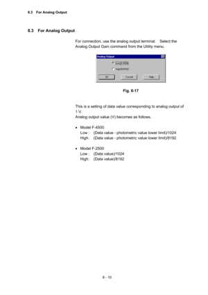 Page 2178 - 10 
8.3  For Analog Output  
 
For connection, use the analog output terminal.    Select the 
Analog Output Gain command from the Utility menu.     
 
 
 
Fig. 8-17 
 
 
This is a setting of data value corresponding to analog output of 
1 V.   
Analog output value (V) becomes as follows.   
 
 Model F-4500 
Low :  (Data value - photometric value lower limit)/1024   
High :  (Data value - photometric value lower limit)/8192   
 
  Model F-2500   
Low :  (Data value)/1024   
High :  (Data...