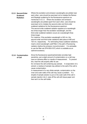 Page 238 A -
20
Where the excitation and emission wavelengths are plotted near 
each other, care should be exercised not to mistake the Raman 
and Rayleigh scattering for the fluorescence spectrum as 
mentioned in E.3.3.    Where the excitation and emission 
wavelengths are plotted apart from each other, care should be 
exercised not to mistake the second-order and third-order 
scattered radiations for the fluorescence spectrum. 
The second-order scattered radiation appears at a wavelength 
two times longer than...