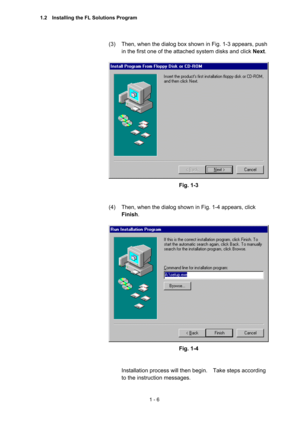 Page 251 - 6 
(3)  Then, when the dialog box shown in Fig. 1-3 appears, push 
in the first one of the attached system disks and click Next. 
 
 
Fig. 1-3 
 
 
(4)  Then, when the dialog shown in Fig. 1-4 appears, click 
Finish.  
 
 
Fig. 1-4 
 
 
Installation process will then begin.    Take steps according 
to the instruction messages.     
1.2    Installing the FL Solutions Program  