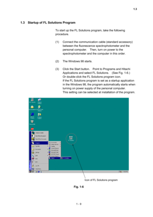 Page 281 - 9 
1.3    Startup of FL Solutions Program   
 
To start up the FL Solutions program, take the following 
procedure.  
 
(1)  Connect the communication cable (standard accessory) 
between the fluorescence spectrophotometer and the 
personal computer.    Then, turn on power to the 
spectrophotometer and the computer in this order.     
 
(2)  The Windows 98 starts.   
 
(3)  Click the Start button.    Point to Programs and Hitachi 
Applications and select FL Solutions.    (See Fig. 1-6.)     
Or...