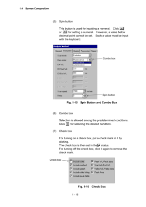 Page 351 - 16 
(5) Spin button  
 
This button is used for inputting a numeral.    Click   
or     for setting a numeral.  However, a value below 
decimal point cannot be set.    Such a value must be input 
with the keyboard.   
 
 
Fig. 1-15    Spin Button and Combo Box 
 
 
(6) Combo box  
 
Selection is allowed among the predetermined conditions.   
Click    for selecting the desired condition.  
 
(7) Check box  
 
For turning on a check box, put a check mark in it by 
clicking.  
The check box is then set...