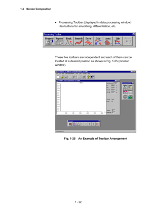 Page 411 - 22 
•  Processing Toolbar (displayed in data processing window)   
Has buttons for smoothing, differentiation, etc.   
 
 
 
 
These five toolbars are independent and each of them can be 
located at a desired position as shown in Fig. 1-25 (monitor 
window).  
 
 
 
Fig. 1-25    An Example of Toolbar Arrangement 
1.4  Screen Composition  