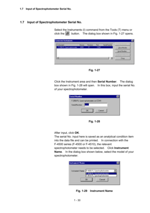 Page 491 - 30 
1.7    Input of Spectrophotometer Serial No.   
 
Select the Instruments (I) command from the Tools (T) menu or 
click the          button.    The dialog box shown in Fig. 1-27 opens.   
 
 
 
Fig. 1-27 
 
 
Click the Instrument area and then Serial Number.  The dialog 
box shown in Fig. 1-28 will open.    In this box, input the serial No. 
of your spectrophotometer.     
 
 
 
Fig. 1-28 
 
 
After input, click OK.  
The serial No. input here is saved as an analytical condition item 
into the...