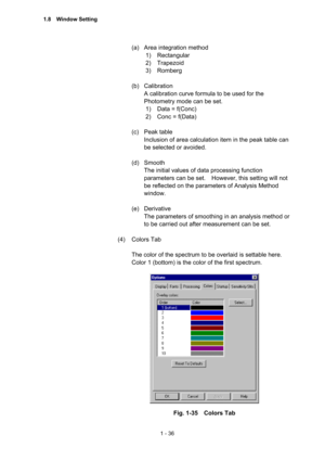 Page 551 - 36 
(a)  Area integration method   
1) Rectangular  
2) Trapezoid 
3) Romberg 
 
(b) Calibration  
A calibration curve formula to be used for the 
Photometry mode can be set.   
1)  Data = f(Conc)   
2)  Conc = f(Data) 
 
(c) Peak table  
Inclusion of area calculation item in the peak table can 
be selected or avoided.   
 
(d) Smooth  
The initial values of data processing function 
parameters can be set.    However, this setting will not 
be reflected on the parameters of Analysis Method 
window....