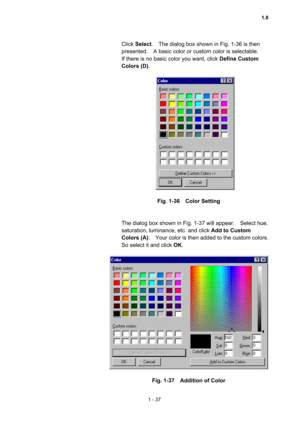 Page 561 - 37 
Click Select.    The dialog box shown in Fig. 1-36 is then 
presented.    A basic color or custom color is selectable.     
If there is no basic color you want, click Define Custom 
Colors (D).   
 
 
 
Fig. 1-36  Color Setting 
 
 
The dialog box shown in Fig. 1-37 will appear.    Select hue, 
saturation, luminance, etc. and click Add to Custom 
Colors (A).    Your color is then added to the custom colors.   
So select it and click OK.  
 
 
 
Fig. 1-37    Addition of Color 
1.8  