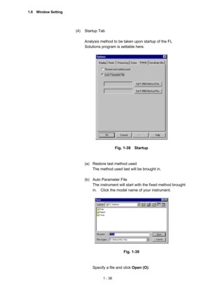 Page 571 - 38 
(4) Startup Tab  
 
Analysis method to be taken upon startup of the FL 
Solutions program is settable here.   
 
 
 
Fig. 1-38  Startup 
 
 
(a)  Restore last method used   
The method used last will be brought in.     
 
(b)  Auto Parameter File 
The instrument will start with the fixed method brought 
in.    Click the model name of your instrument.   
 
 
 
Fig. 1-39 
 
 
Specify a file and click Open (O).  
1.8  Window Setting  