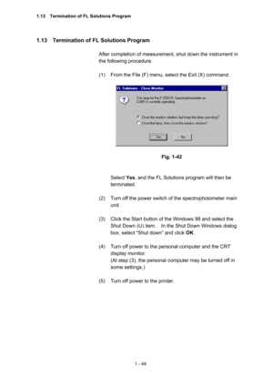 Page 631 - 44 
1.13    Termination of FL Solutions Program   
 
After completion of measurement, shut down the instrument in 
the following procedure.   
 
(1)  From the File (F) menu, select the Exit (X) command.   
 
 
 
Fig. 1-42 
 
 
Select Yes, and the FL Solutions program will then be 
terminated.   
 
(2)  Turn off the power switch of the spectrophotometer main 
unit.  
 
(3)  Click the Start button of the Windows 98 and select the 
Shut Down (U) item.    In the Shut Down Windows dialog 
box, select...