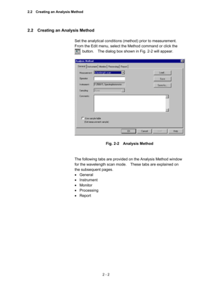 Page 652 - 2 
2.2    Creating an Analysis Method   
 
Set the analytical conditions (method) prior to measurement.   
From the Edit menu, select the Method command or click the 
        button.    The dialog box shown in Fig. 2-2 will appear.   
 
 
 
Fig. 2-2  Analysis Method 
 
 
The following tabs are provided on the Analysis Method window 
for the wavelength scan mode.    These tabs are explained on 
the subsequent pages.     
 General 
 Instrument 
 Monitor 
 Processing 
 Report  
2.2    Creating an...