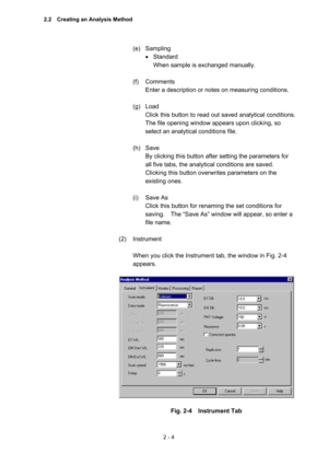 Page 672 - 4 
(e) Sampling  
 Standard  
When sample is exchanged manually.   
 
(f) Comments  
Enter a description or notes on measuring conditions.   
 
(g) Load  
Click this button to read out saved analytical conditions.   
The file opening window appears upon clicking, so 
select an analytical conditions file.   
 
(h) Save  
By clicking this button after setting the parameters for 
all five tabs, the analytical conditions are saved.   
Clicking this button overwrites parameters on the 
existing ones....