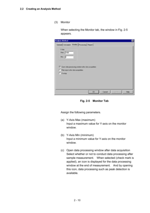 Page 732 - 10 
(3) Monitor  
 
When selecting the Monitor tab, the window in Fig. 2-5 
appears.   
 
 
 
Fig. 2-5  Monitor Tab 
 
 
Assign the following parameters.   
 
(a)  Y-Axis Max (maximum)   
Input a maximum value for Y-axis on the monitor 
window.  
 
(b)  Y-Axis Min (minimum)   
Input a minimum value for Y-axis on the monitor 
window.  
 
(c)  Open data processing window after data acquisition   
Select whether or not to conduct data processing after 
sample measurement.    When selected (check mark is...