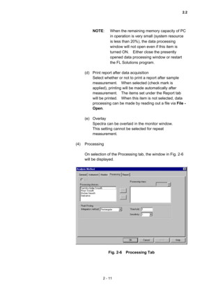 Page 742 - 11 
NOTE:  When the remaining memory capacity of PC 
in operation is very small (system resource 
is less than 20%), the data processing 
window will not open even if this item is 
turned ON.    Either close the presently 
opened data processing window or restart 
the FL Solutions program.     
 
(d)  Print report after data acquisition   
Select whether or not to print a report after sample 
measurement.    When selected (check mark is 
applied), printing will be made automatically after...