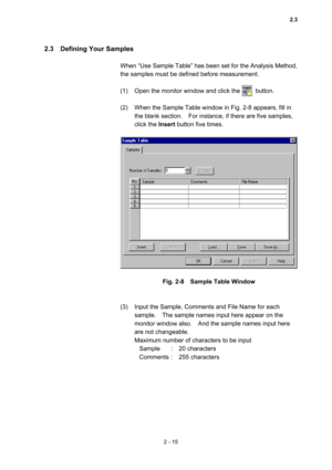 Page 782 - 15 
2.3  Defining Your Samples  
 
When “Use Sample Table” has been set for the Analysis Method, 
the samples must be defined before measurement.   
 
(1)  Open the monitor window and click the          button.   
 
(2)  When the Sample Table window in Fig. 2-8 appears, fill in 
the blank section.    For instance, if there are five samples, 
click the Insert button five times.   
 
 
 
Fig. 2-8    Sample Table Window 
 
 
(3)  Input the Sample, Comments and File Name for each 
sample.    The sample...