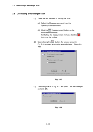 Page 812 - 18 
2.5    Conducting a Wavelength Scan   
 
(1)  There are two methods of starting the scan.     
 
(a)  Select the Measure command from the 
Spectrophotometer menu.   
 
(b)  Click the     (measurement) button on the 
measurement toolbar.   
For halting the measurement midway, click the   
button on the toolbar.   
 
(2)  Upon clicking the          button, the window shown in   
Fig. 2-10 appears when using a sample table.    Now click 
Yes.  
 
 
 
Fig. 2-10 
 
 
(3)  The dialog box as in Fig....