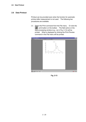 Page 832 - 20 
2.6  Data Printout  
 
Printout can be provided even when the function for automatic 
printout after measurement is not used.    The following two 
procedures are available.   
 
(1)  Select the Print command from the File menu.    Or click the   
          print button on the toolbar.    The field active on the 
data processing window (e.g., (a) in Fig. 2-12) will be 
printed.    What is displayed by clicking the Print Preview 
command in the File menu will be printed.     
 
 
 
Fig. 2-13...