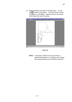 Page 842 - 21 
(2)  Select the Report command in the Data menu.    Or click 
the     button on the toolbar.  The Print Preview window 
will appear, so click Print.    Select the items to be printed 
at the Report tab under Properties.   
 
 
 
Fig. 2-14 
 
 
NOTE:  If characters overflow from the print frame in 
repeat measurement or in overlaying, then change 
the printing orientation from vertical to horizontal.   
 
2.6  