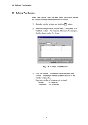 Page 983 - 14 
3.3  Defining Your Samples  
 
When “Use Sample Table” has been set for the Analysis Method, 
the samples must be defined before measurement.   
 
(1)  Open the monitor window and click the          button.   
 
(2)  When the Sample Table window in Fig. 3-8 appears, fill in 
the blank section.    For instance, if there are five samples, 
click the Insert button five times.   
 
 
 
Fig. 3-8    Sample Table Window 
 
 
(3)  Input the Sample, Comments and File Name for each 
sample.    The sample...