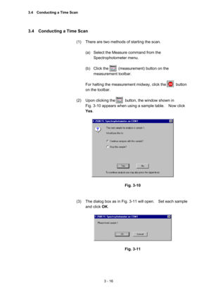 Page 1003 - 16 
3.4    Conducting a Time Scan   
 
(1)  There are two methods of starting the scan.     
 
(a)  Select the Measure command from the 
Spectrophotometer menu.   
 
(b)  Click the     (measurement) button on the 
measurement toolbar.   
 
For halting the measurement midway, click the          button 
on the toolbar.   
 
(2)  Upon clicking the          button, the window shown in   
Fig. 3-10 appears when using a sample table.    Now click 
Yes.  
 
 
 
Fig. 3-10 
 
 
(3)  The dialog box as in Fig....