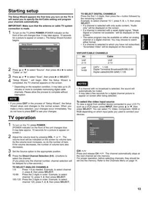 Page 13  
Startingsetup 
TheSetupWizardappearsthefirsttimeyouturnontheTV.It 
willassistyoutospecifytheAir/Cablesettingandprogram 
yourchannelsautomatically. 
IMPORTANT:MakesurethattheantennaorcableTVsystem 
connectionismade. 
ToturnontheTV,pressPOWER(POWERindicatoronthe 
frontoftheunitchangesblue.Itmaytakeapprox.10seconds 
forapicturetoappearonscreen.).TheSetupWizardfunction 
begins. 
2 
3 
4 Press•or•toselectSource,thenpress•or•toselect 
CableorAir. 
Press•or•toselectScan,thenpress•orSELECT....