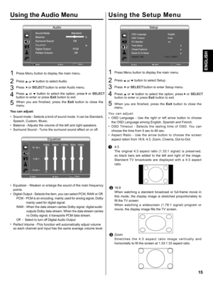 Page 15  
UsingtheAudioMenu 
1PressMenubuttontodisplaythemainmenu. 
2PressAorvbuttontoselectAudio. 
Pressi,orSELECTbuttontoenterAudiomenu. 
4PressAor.vbuttontoselecttheoption,press1,orSELECT 
buttontoenterorpressExitbuttontoexit. 
Whenyouarefinished,presstheExitbuttontoclosethe 
menu. 
Youcanadjust: 
•Soundmode-Selectsakindofsoundmode.ItcanbeStandard, 
Speech,Custom,Music. 
•Balance-Adjuststhevolumeoftheleftandrightspeakers. 
•SurroundSound-Turnsthesurroundsoundeffectonoroff....