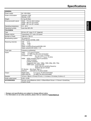 Page 23  
Specifications 
GENERAL 
PowersupplyAC120V60Hz 
PowerconsumptionOperation:63W 
Standby:0.9W 
Weight9.2kg(20.31bs) 
Dimensions(withstand)Width:772mm(30.4inches) 
Height:560mm(22inches) 
Depth:221mm(8.7inches) 
Operatingtemperature5°C-40°C 
OperatinghumidityLessthan80%RH 
TELEVISION 
Type 
Displaymethod 
NumberofPixels 
Broadcastingsystem 
Receivingchannels 
Tunertype 
Inputs 80.0cm(32class/31.51diagonal) 
TransmissionTFTcolorLCDpanel 
1366(H)x768(V) 
USsystemM 
ATSCstandard(8VSB),QAM 
VHF2-13 
UHF14-69...