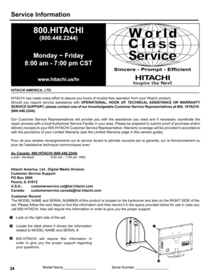 Page 24  
ServiceInformation 
HITACHIAMERICA,LTD. Sincere-Prompt-Efficient 
HIHI 
InspiretheNe×[ 
HITACHIhasmadeeveryefforttoassureyouhoursoftroublefreeoperationfromyourHitachiproduct. 
ShouldyourequireserviceassistancewithOPERATIONAL,HOOKUP,TECHNICALASSISTANCEORWARRANTY 
SERVICESUPPORT,pleasecontactoneofourknowledgeableCustomerServiceRepresentativesat800.HITACHI 
(800.448.2244). 
OurCustomerServiceRepresentativeswillprovideyouwiththeassistanceyouneedandifnecessarycoordinatethe...