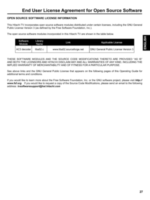 Page 27  
EndUserLicenseAgreementforOpenSourceSoftware 
OPENSOURCESOFTWARELICENSEINFORMATION 
ThisHitachiTVincorporatesopensourcesoftwaremodulesdistributedundercertainlicenses,includingtheGNUGeneral 
PublicLicenseVersion3(asdefinedbytheFreeSoftwareFoundation,Inc.). 
TheopensourcesoftwaremodulesincorporatedinthisHitachiTVareshowninthetablebelow. 
AC3decoderliba52.c 
www.liba52.sourceforge.netGNUGeneralPublicLicenseVersion3 
THESESOFTWAREMODULESANDTHESOURCECODEMODIFICATIONSTHERETOAREPROVIDEDASIS...