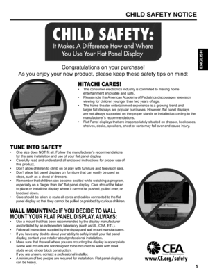 Page 5  
CHILDSAFETYNOTICE 
Congratulationsonyourpurchase! 
Asyouenjoyyournewproduct,pleasekeepthesesafetytipsonmind 
HITACHICARES! 
•Theconsumerelectronicsindustryiscommitedtomakinghome 
entertainmentenjoyableandsafe. 
•PleasenotetheAmericanAcademyofPediatricsdiscouragestelevision 
viewingforchildrenyoungerthantwoyearsofage. 
•Thehometheaterentertainmentexperienceisagrowingtrendand 
largerflatdisplaysarepopularpurchases.However,flatpaneldisplays 
arenotalwayssupportedontheproperstandsorinstalledaccordingtothe...