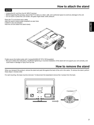 Page 7  
Howtoattachthestand 
•UnplugtheACcordfromtheACINPUTterminal. 
•Beforebeginningthisprocess,assurethatTVislaidonaclean,safe,andcushionedspacetoavoidanydamagetotheunit. 
•DonottouchorpresstheLCDscreen,theglassmightbreakunderpressure. 
PlacetheTVonitsfrontontoatable. 
Alignthestandsbottom-plate(supplied)asseenhere. 
Itwillfitinonlyonedirection. 
Holdtheunitandattachthestandslowly. 
Finallysecurethebottom-platewith3screws(SJ2824-87ST4x16C)(supplied)....